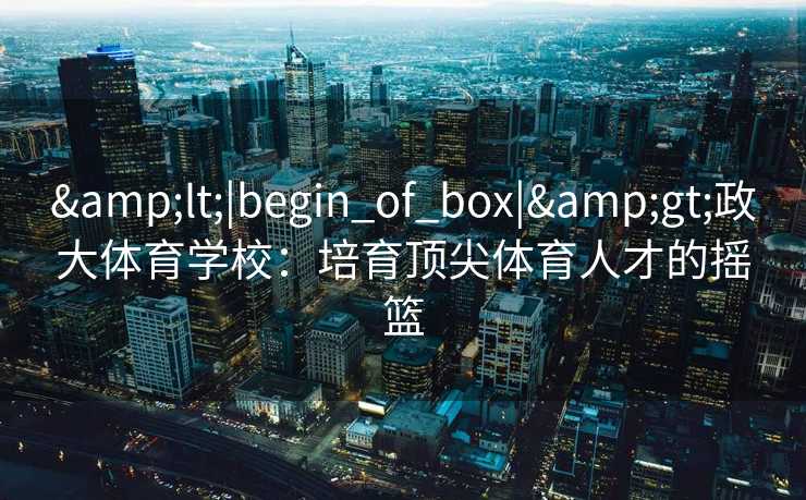 &lt;|begin_of_box|&gt;政大体育学校：培育顶尖体育人才的摇篮