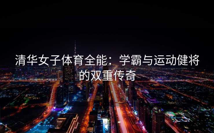 清华女子体育全能：学霸与运动健将的双重传奇
