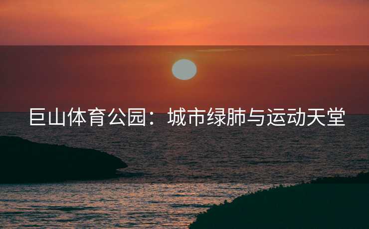 巨山体育公园：城市绿肺与运动天堂