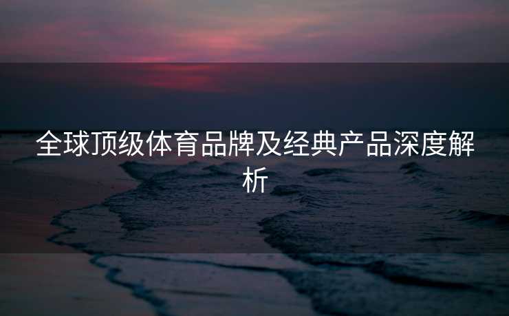 全球顶级体育品牌及经典产品深度解析