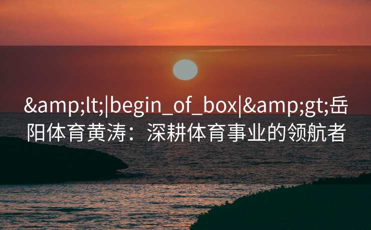 &lt;|begin_of_box|&gt;岳阳体育黄涛：深耕体育事业的领航者