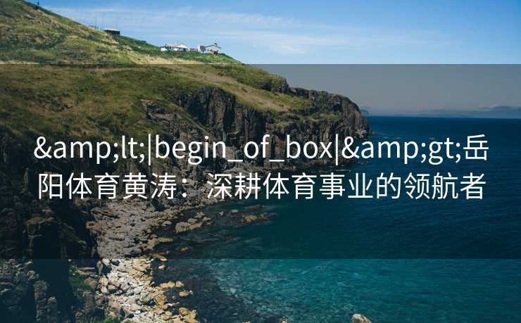 &lt;|begin_of_box|&gt;岳阳体育黄涛：深耕体育事业的领航者
