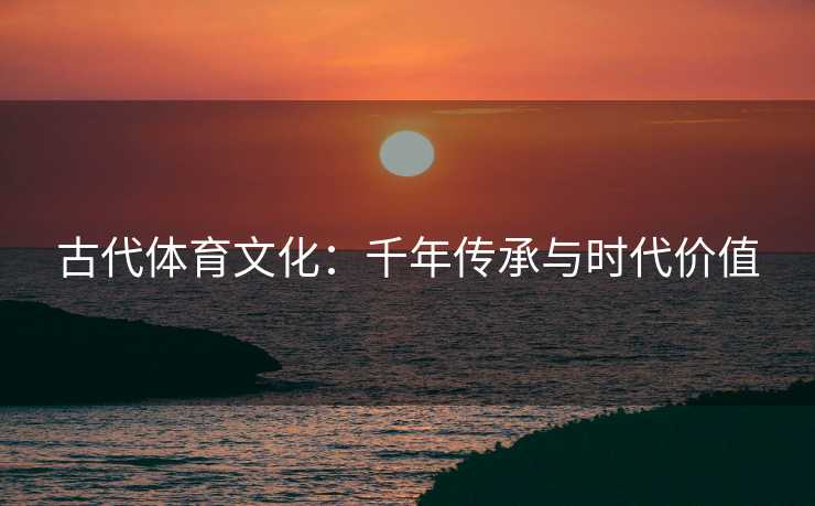 古代体育文化：千年传承与时代价值