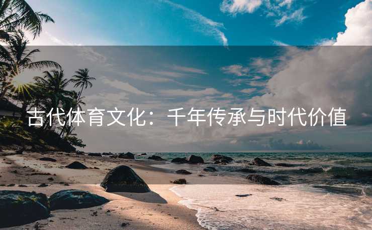 古代体育文化：千年传承与时代价值
