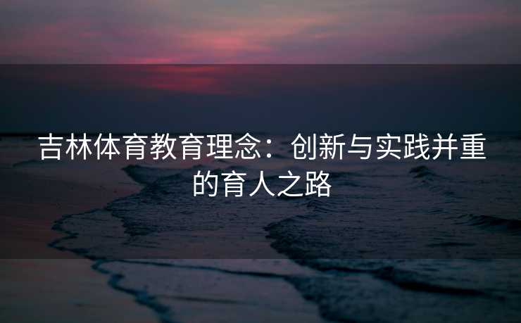 吉林体育教育理念:创新与实践并重的育人之路 吉林体育教育理念:创新与实践并重的育人之路