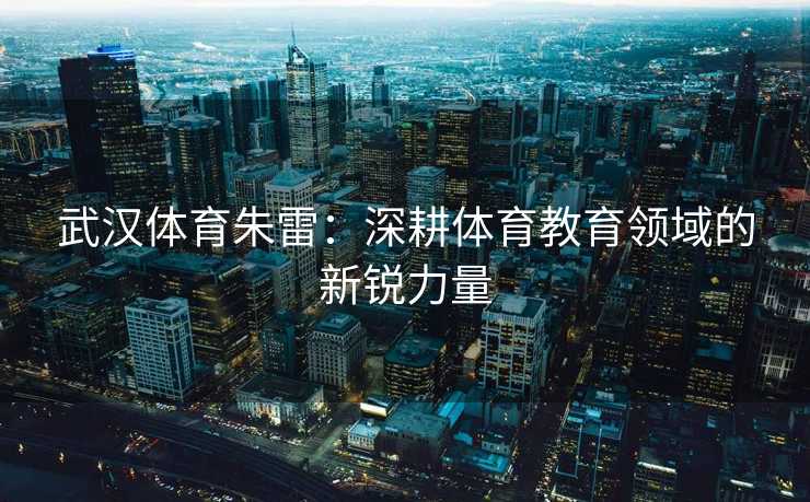 武汉体育朱雷：深耕体育教育领域的新锐力量