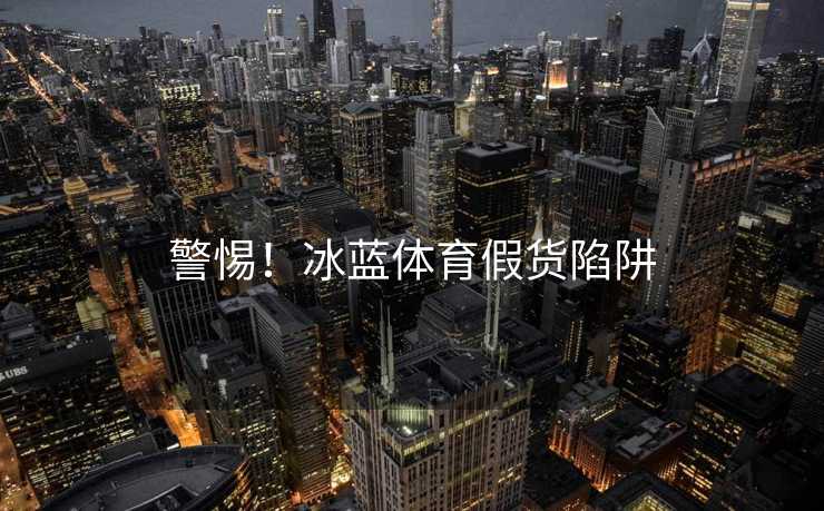 警惕!冰蓝体育假货陷阱 警惕!冰蓝体育假货陷阱