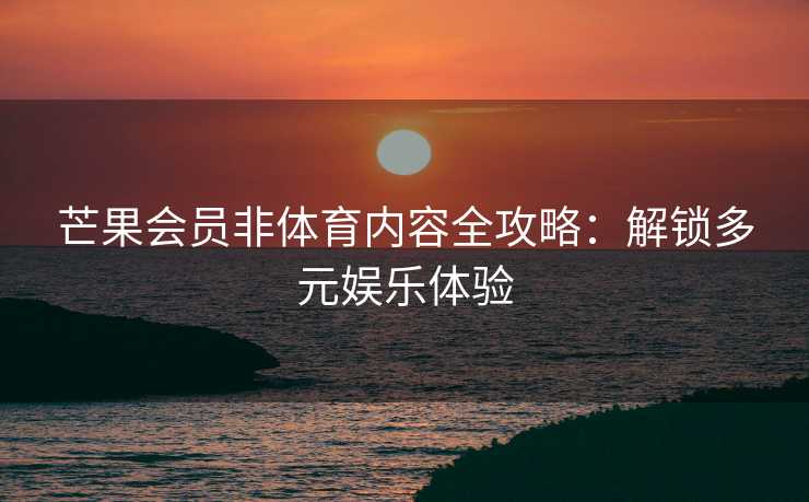 芒果会员非体育内容全攻略:解锁多元娱乐体验 芒果会员非体育内容全攻略:解锁多元娱乐体验