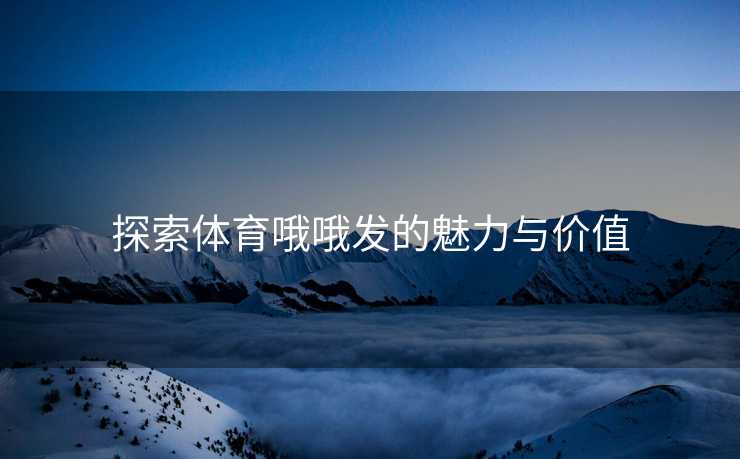 探索体育哦哦发的魅力与价值 探索体育哦哦发的魅力与价值